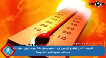 الأرصاد تحذر: ارتفاع قياسي في الحرارة يصل لـ50 درجة اليوم.. هل أنت مستعد لموجة الحر الشديدة؟